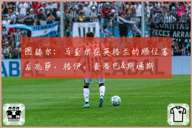 图赫尔：马奎尔在英格兰的顺位落后孔萨、格伊、查洛巴&斯通斯