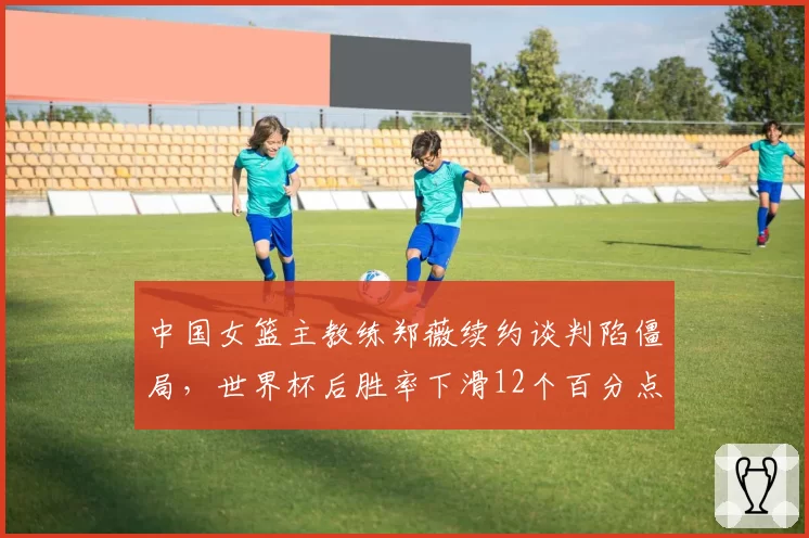 中国女篮主教练郑薇续约谈判陷僵局，世界杯后胜率下滑12个百分点