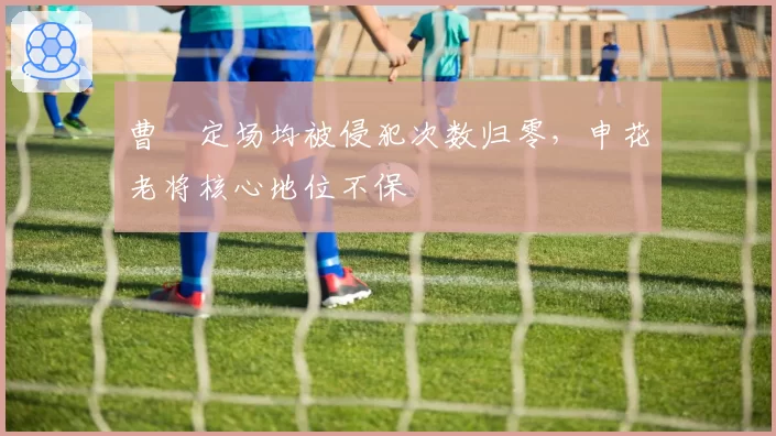 曹赟定场均被侵犯次数归零，申花老将核心地位不保