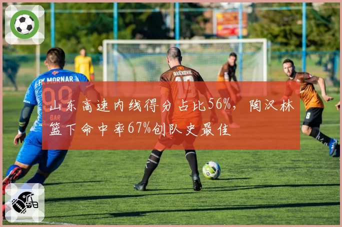 山东高速内线得分占比56%,陶汉林篮下命中率67%创队史最佳