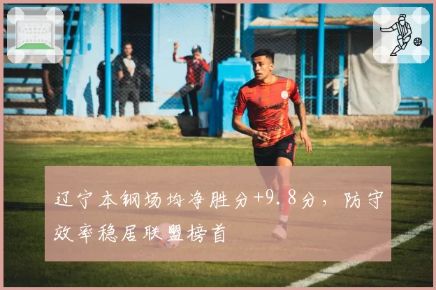 辽宁本钢场均净胜分+9.8分,防守效率稳居联盟榜首
