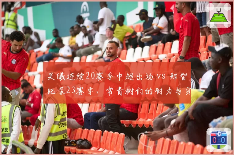 吴曦连续20赛季中超出场 vs 郑智纪录23赛季,常青树们的耐力与贡献数据比拼