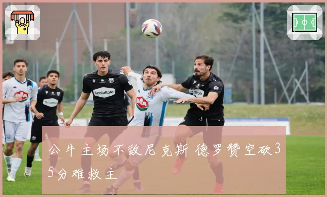 公牛主场不敌尼克斯 德罗赞空砍35分难救主
