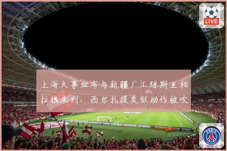 上海久事血布与新疆广汇琼斯互相拉拽未判，西尔扎提类似动作被吹违体，单场判罚尺度对比