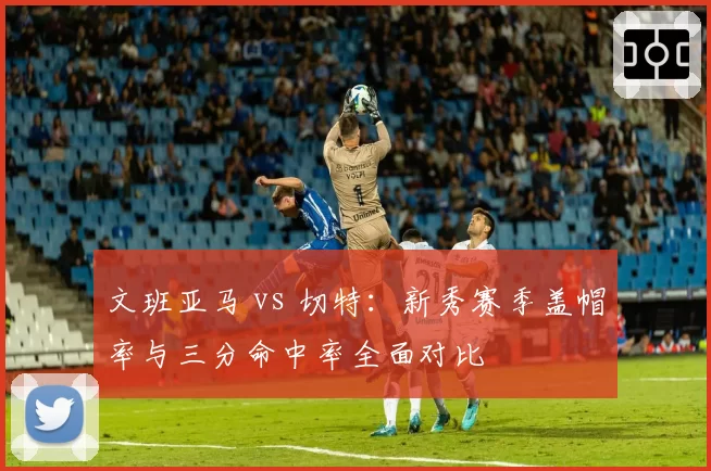 文班亚马 vs 切特:新秀赛季盖帽率与三分命中率全面对比