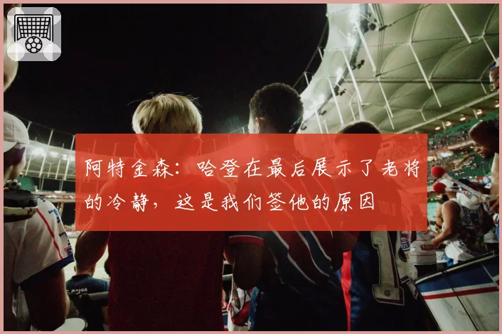 阿特金森:哈登在最后展示了老将的冷静,这是我们签他的原因