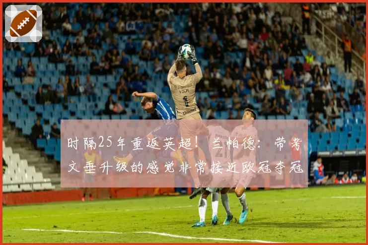 时隔25年重返英超！兰帕德：带考文垂升级的感觉非常接近欧冠夺冠