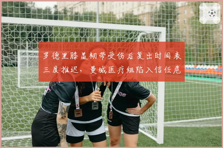 罗德里膝盖韧带受伤后复出时间表三度推迟,曼城医疗组陷入信任危机