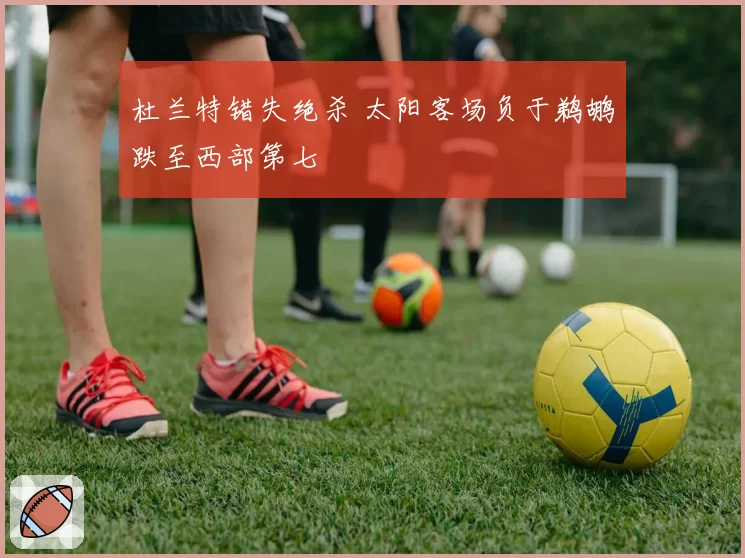 杜兰特错失绝杀 太阳客场负于鹈鹕跌至西部第七