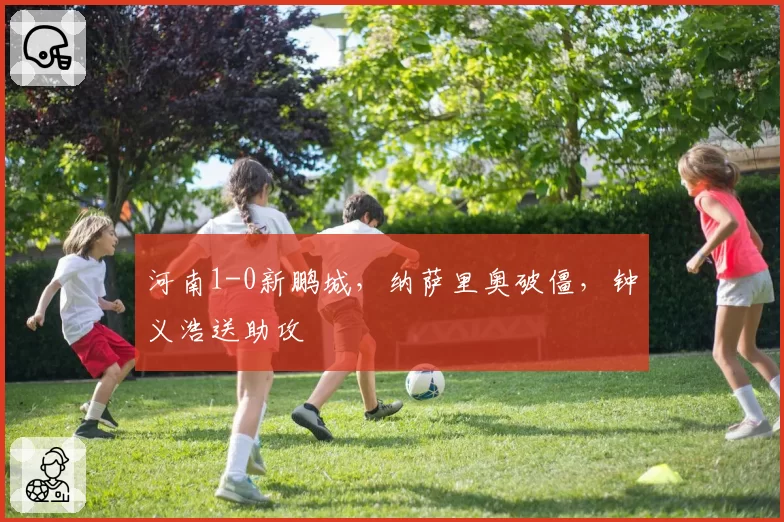 河南1-0新鹏城,纳萨里奥破僵,钟义浩送助攻