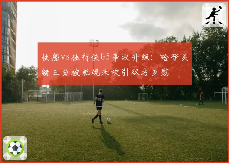 快船vs独行侠G5争议升级:哈登关键三分被犯规未吹引双方互怼