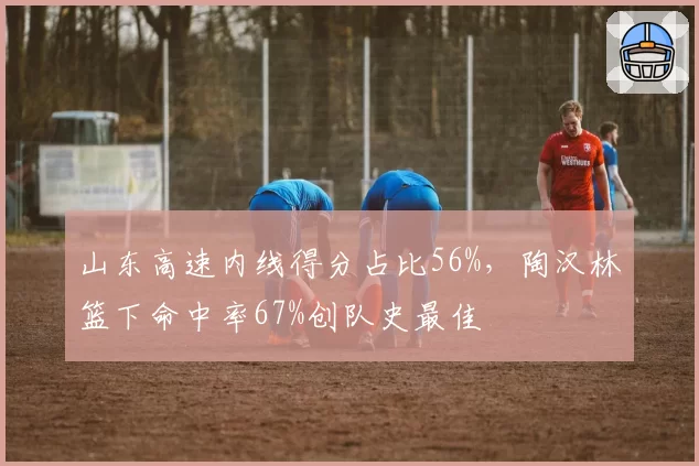 山东高速内线得分占比56%,陶汉林篮下命中率67%创队史最佳
