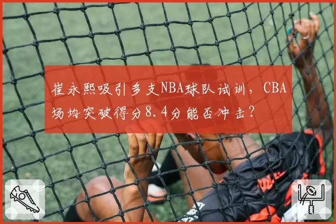 崔永熙吸引多支NBA球队试训，CBA场均突破得分8.4分能否冲击？