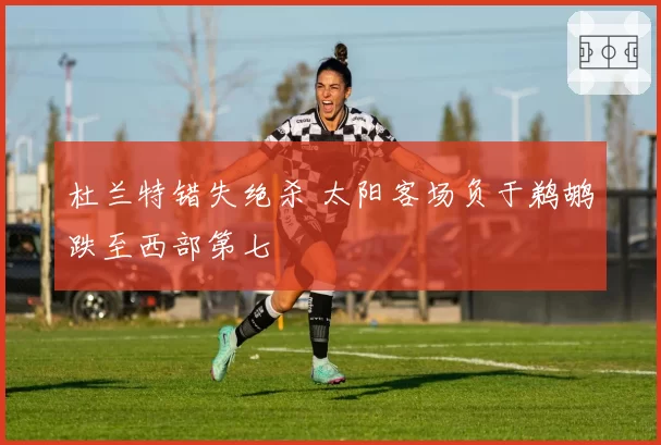 杜兰特错失绝杀 太阳客场负于鹈鹕跌至西部第七