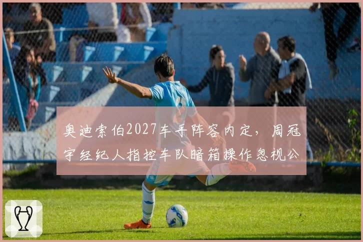 奥迪索伯2027车手阵容内定，周冠宇经纪人指控车队暗箱操作忽视公平竞争
