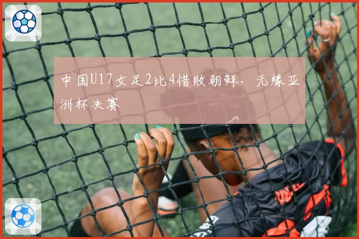 中国U17女足2比4惜败朝鲜,无缘亚洲杯决赛