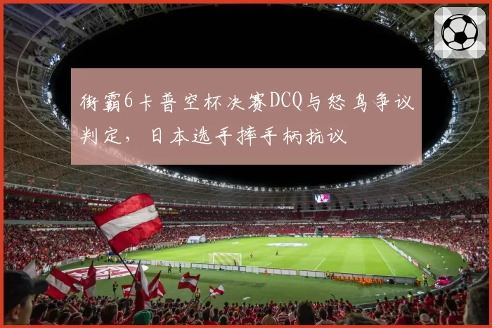 街霸6卡普空杯决赛DCQ与怒鸟争议判定，日本选手摔手柄抗议