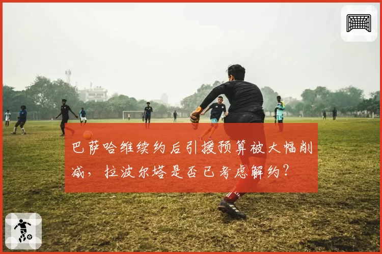 巴萨哈维续约后引援预算被大幅削减，拉波尔塔是否已考虑解约？