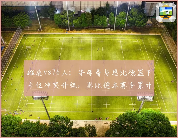 雄鹿vs76人：字母哥与恩比德篮下卡位冲突升级，恩比德本赛季累计技犯已达8次
