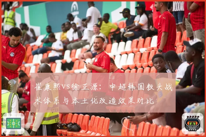 崔康熙vs徐正源:中超韩国教头战术体系与本土化改造效果对比