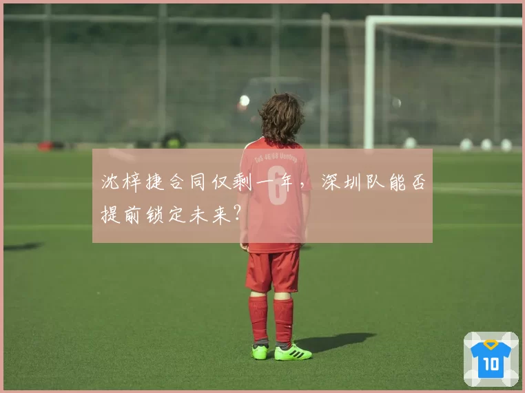沈梓捷合同仅剩一年,深圳队能否提前锁定未来?