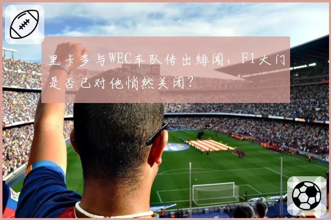 里卡多与WEC车队传出绯闻,F1大门是否已对他悄然关闭?