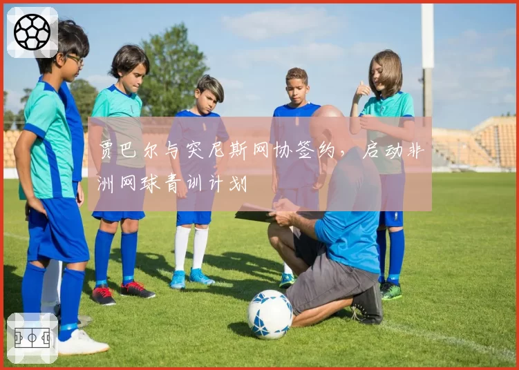 贾巴尔与突尼斯网协签约，启动非洲网球青训计划
