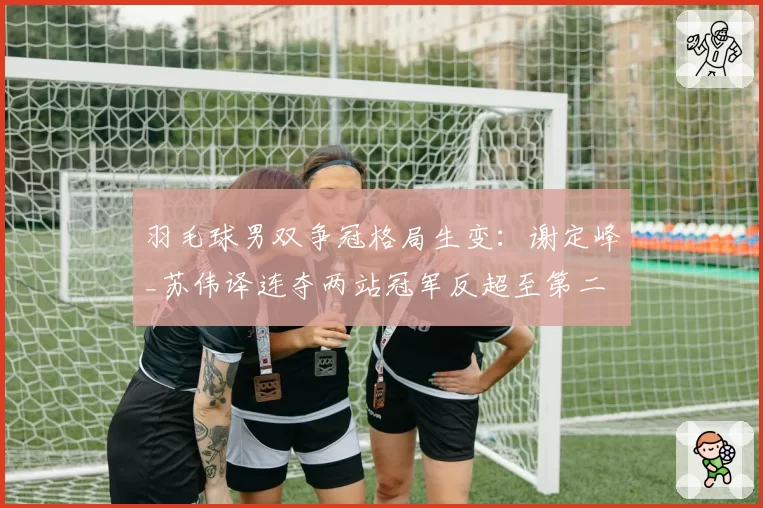 羽毛球男双争冠格局生变:谢定峰_苏伟译连夺两站冠军反超至第二