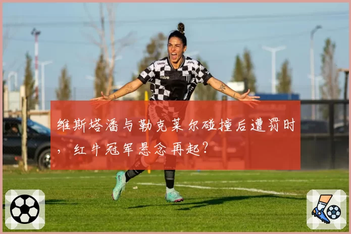 维斯塔潘与勒克莱尔碰撞后遭罚时,红牛冠军悬念再起?