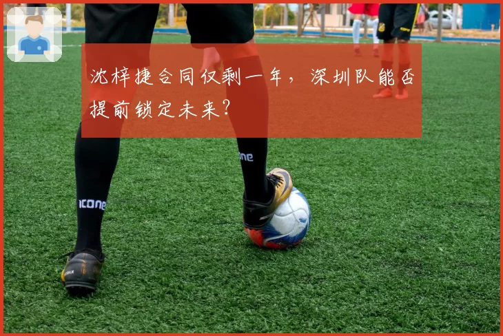 沈梓捷合同仅剩一年,深圳队能否提前锁定未来?