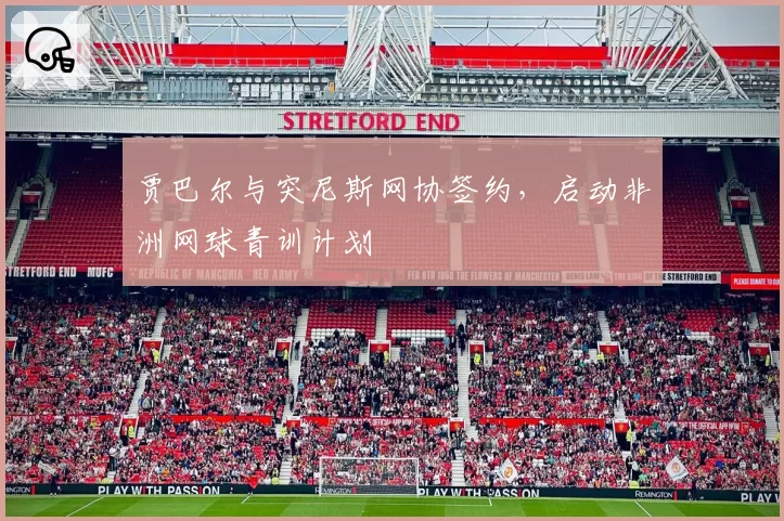 贾巴尔与突尼斯网协签约，启动非洲网球青训计划