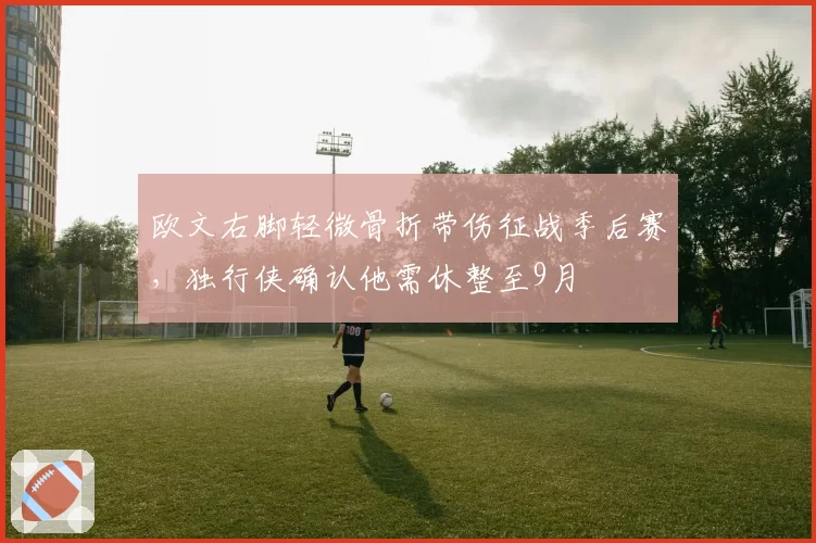 欧文右脚轻微骨折带伤征战季后赛，独行侠确认他需休整至9月