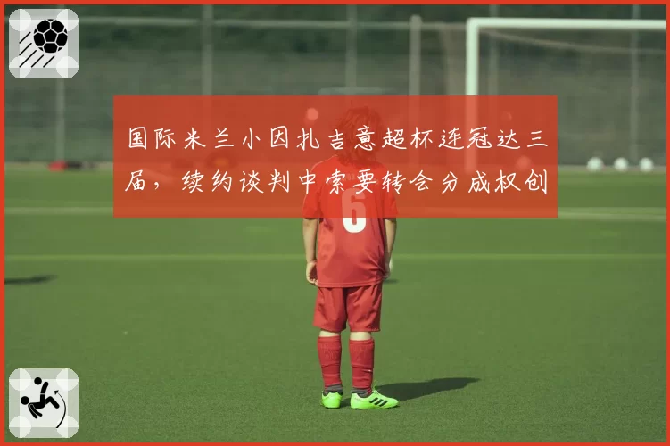 国际米兰小因扎吉意超杯连冠达三届,续约谈判中索要转会分成权创意甲主帅先例