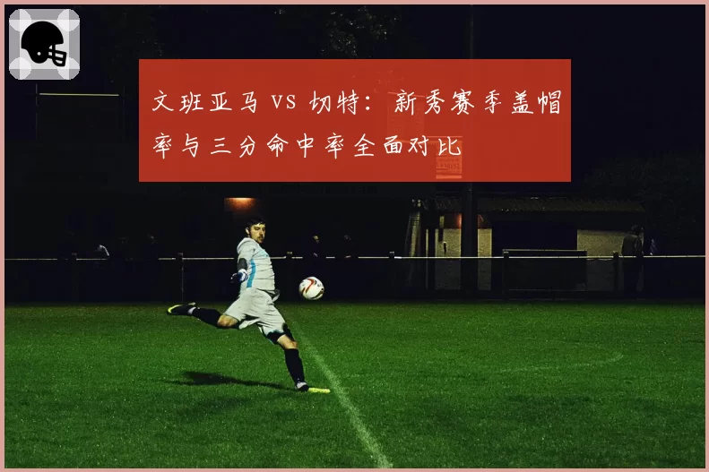 文班亚马 vs 切特:新秀赛季盖帽率与三分命中率全面对比