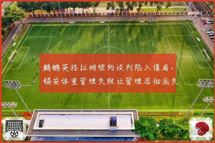 鹈鹕英格拉姆续约谈判陷入僵局，锡安体重管理失败让管理层彻底失去耐心