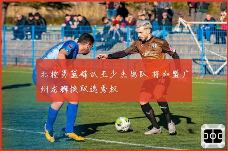 北控男篮确认王少杰离队 将加盟广州龙狮换取选秀权