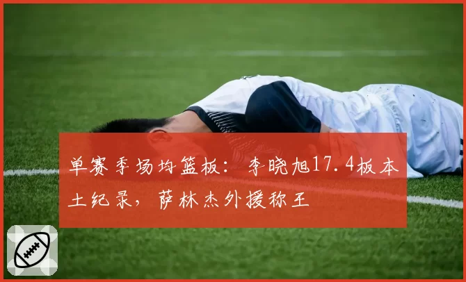 单赛季场均篮板：李晓旭17.4板本土纪录，萨林杰外援称王