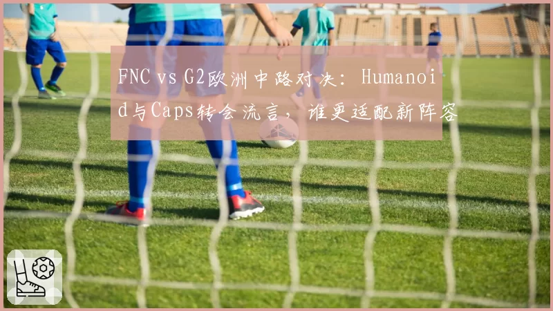 FNC vs G2欧洲中路对决：Humanoid与Caps转会流言，谁更适配新阵容？
