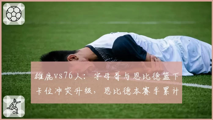 雄鹿vs76人：字母哥与恩比德篮下卡位冲突升级，恩比德本赛季累计技犯已达8次