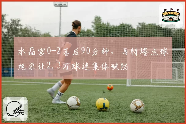 水晶宫0-2落后90分钟,马特塔点球绝杀让2.3万球迷集体破防