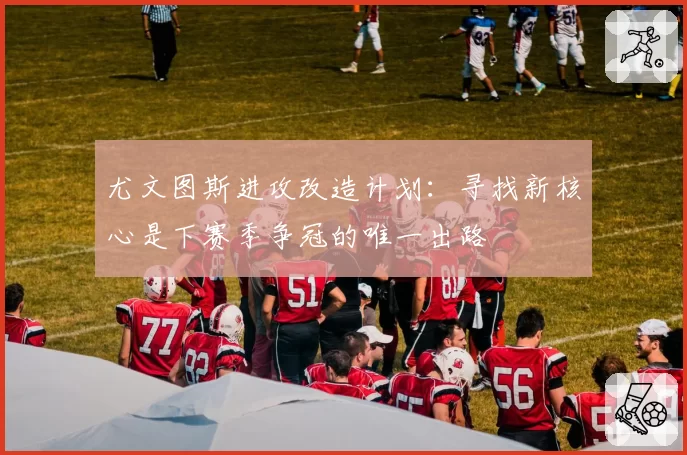 尤文图斯进攻改造计划:寻找新核心是下赛季争冠的唯一出路