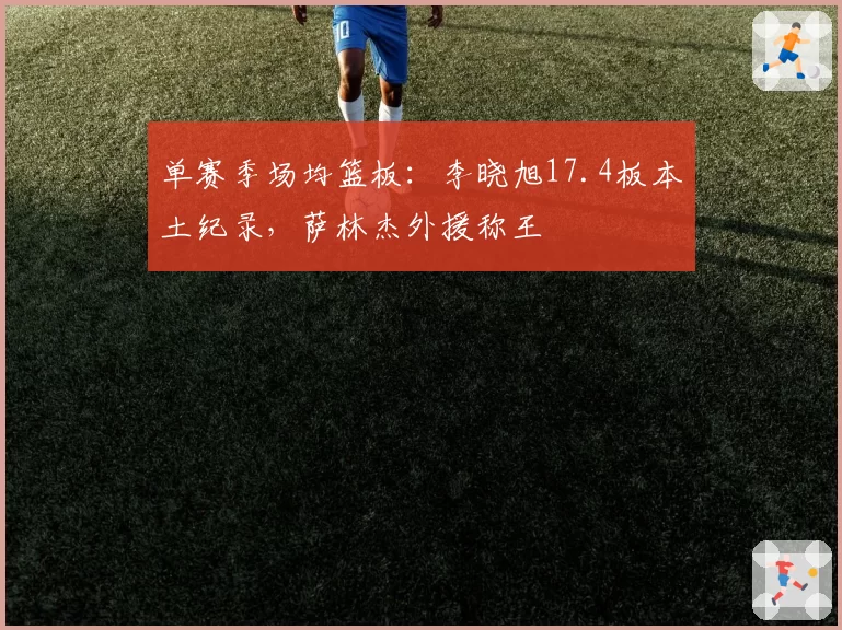单赛季场均篮板：李晓旭17.4板本土纪录，萨林杰外援称王