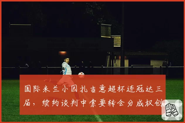 国际米兰小因扎吉意超杯连冠达三届,续约谈判中索要转会分成权创意甲主帅先例