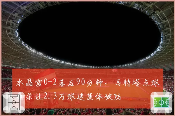 水晶宫0-2落后90分钟，马特塔点球绝杀让2.3万球迷集体破防