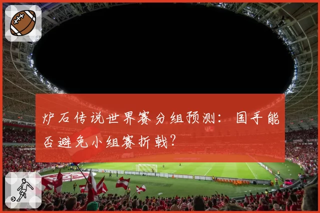 炉石传说世界赛分组预测:国手能否避免小组赛折戟?