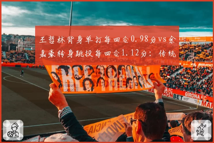 王哲林背身单打每回合0.98分vs余嘉豪转身跳投每回合1.12分:传统中锋新老对话