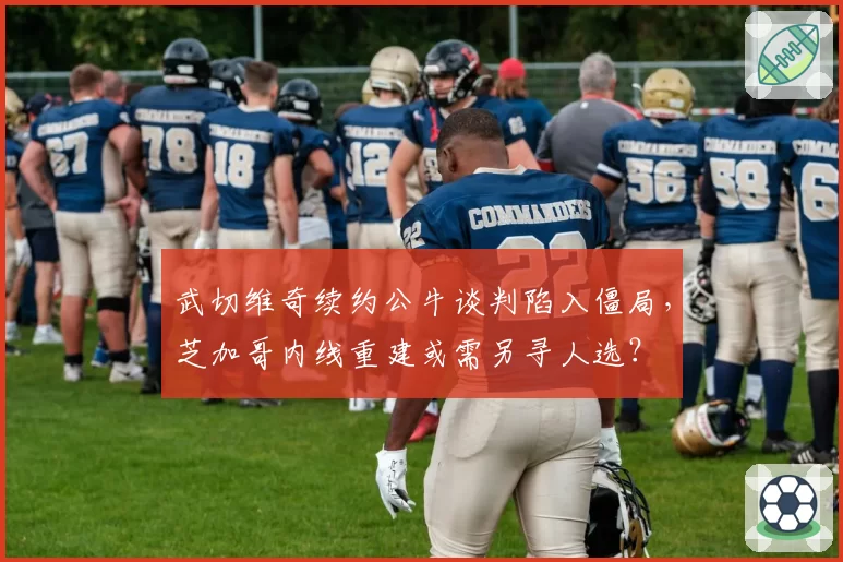 武切维奇续约公牛谈判陷入僵局，芝加哥内线重建或需另寻人选？
