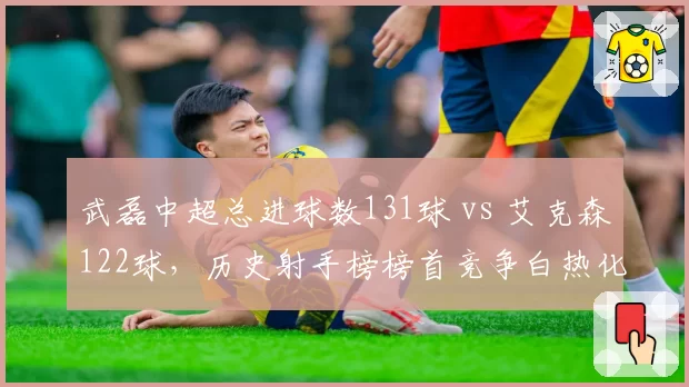 武磊中超总进球数131球 vs 艾克森122球，历史射手榜榜首竞争白热化