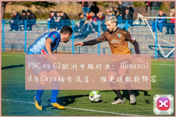 FNC vs G2欧洲中路对决:Humanoid与Caps转会流言,谁更适配新阵容?
