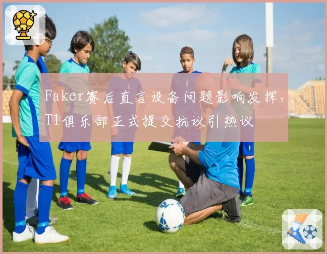 Faker赛后直言设备问题影响发挥，T1俱乐部正式提交抗议引热议